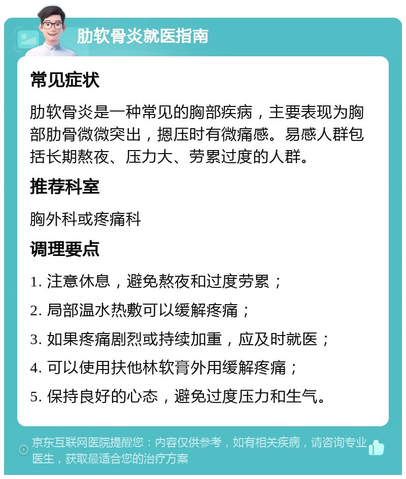 肋软骨炎就医指南 常见症状 肋软骨炎是一种常见的胸部疾病，主要表现为胸部肋骨微微突出，摁压时有微痛感。易感人群包括长期熬夜、压力大、劳累过度的人群。 推荐科室 胸外科或疼痛科 调理要点 1. 注意休息，避免熬夜和过度劳累； 2. 局部温水热敷可以缓解疼痛； 3. 如果疼痛剧烈或持续加重，应及时就医； 4. 可以使用扶他林软膏外用缓解疼痛； 5. 保持良好的心态，避免过度压力和生气。