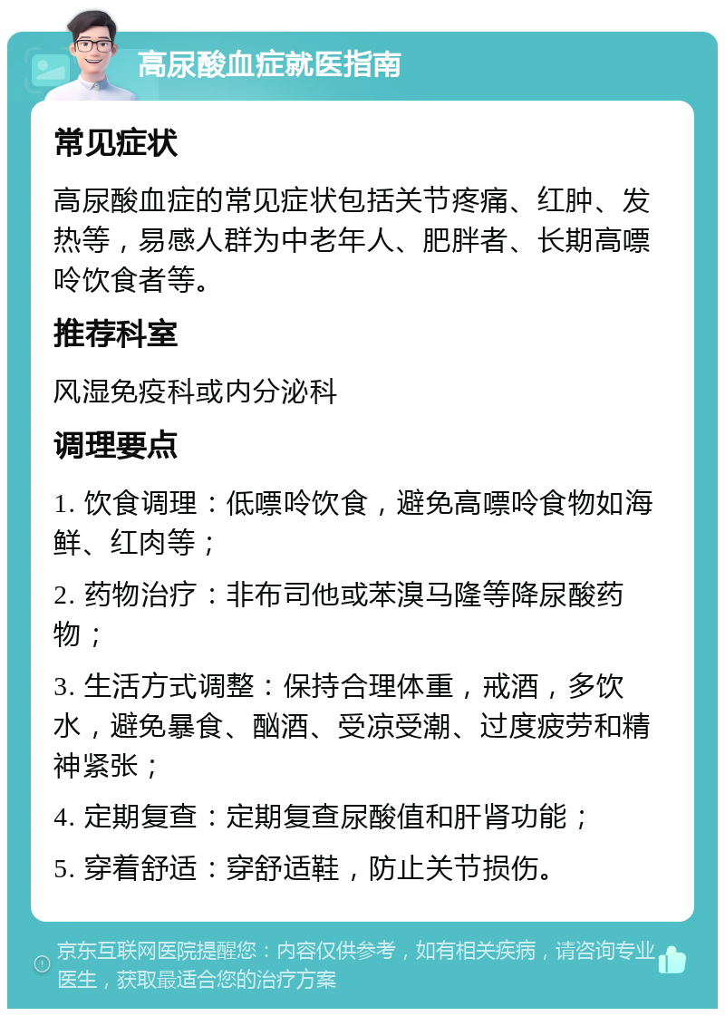 高尿酸血症就医指南 常见症状 高尿酸血症的常见症状包括关节疼痛、红肿、发热等，易感人群为中老年人、肥胖者、长期高嘌呤饮食者等。 推荐科室 风湿免疫科或内分泌科 调理要点 1. 饮食调理：低嘌呤饮食，避免高嘌呤食物如海鲜、红肉等； 2. 药物治疗：非布司他或苯溴马隆等降尿酸药物； 3. 生活方式调整：保持合理体重，戒酒，多饮水，避免暴食、酗酒、受凉受潮、过度疲劳和精神紧张； 4. 定期复查：定期复查尿酸值和肝肾功能； 5. 穿着舒适：穿舒适鞋，防止关节损伤。