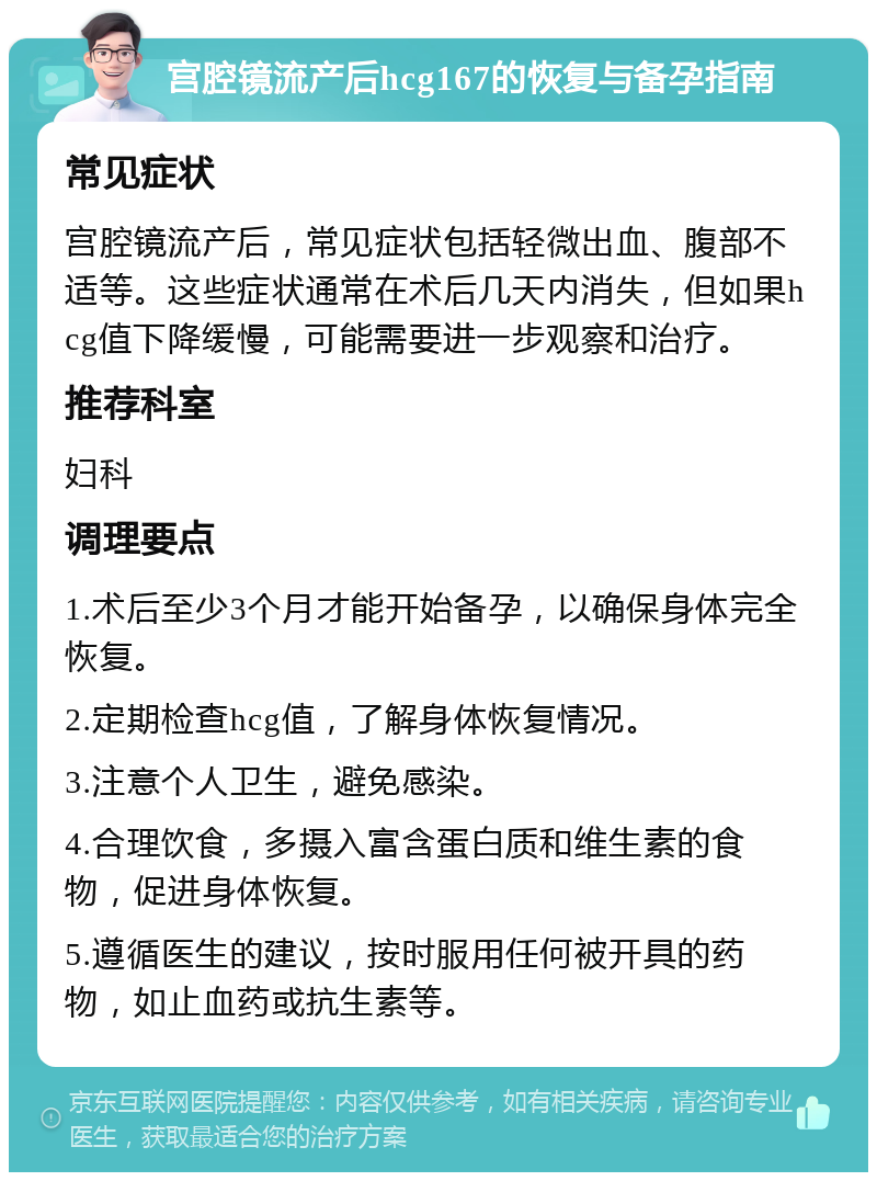 宫腔镜流产后hcg167的恢复与备孕指南 常见症状 宫腔镜流产后，常见症状包括轻微出血、腹部不适等。这些症状通常在术后几天内消失，但如果hcg值下降缓慢，可能需要进一步观察和治疗。 推荐科室 妇科 调理要点 1.术后至少3个月才能开始备孕，以确保身体完全恢复。 2.定期检查hcg值，了解身体恢复情况。 3.注意个人卫生，避免感染。 4.合理饮食，多摄入富含蛋白质和维生素的食物，促进身体恢复。 5.遵循医生的建议，按时服用任何被开具的药物，如止血药或抗生素等。