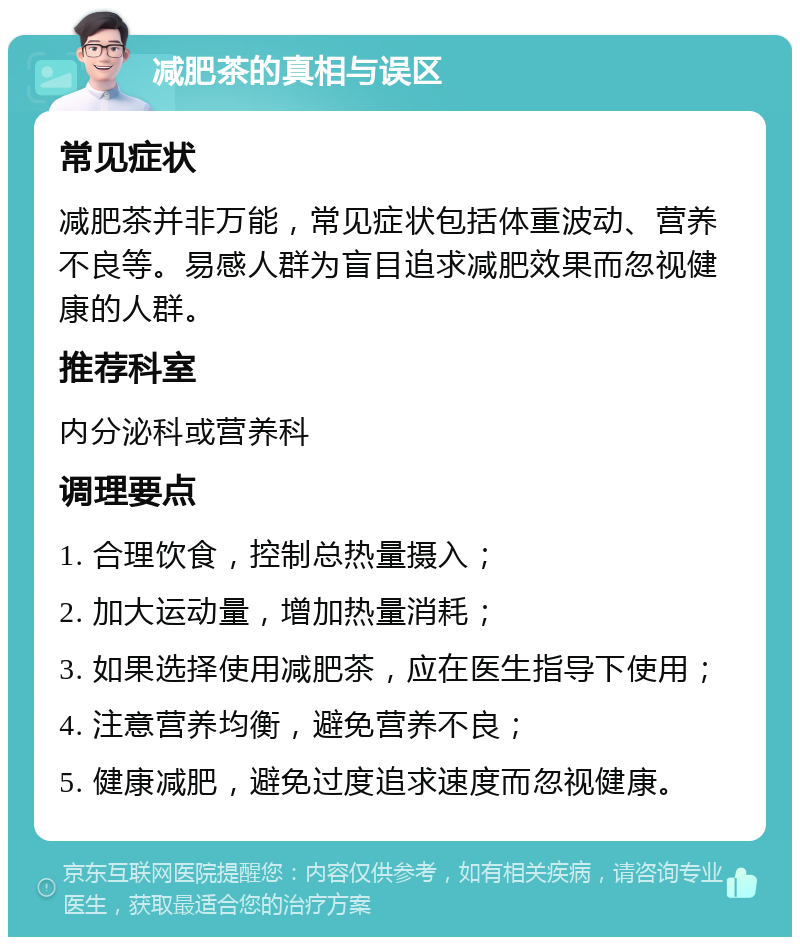 减肥茶的真相与误区 常见症状 减肥茶并非万能，常见症状包括体重波动、营养不良等。易感人群为盲目追求减肥效果而忽视健康的人群。 推荐科室 内分泌科或营养科 调理要点 1. 合理饮食，控制总热量摄入； 2. 加大运动量，增加热量消耗； 3. 如果选择使用减肥茶，应在医生指导下使用； 4. 注意营养均衡，避免营养不良； 5. 健康减肥，避免过度追求速度而忽视健康。