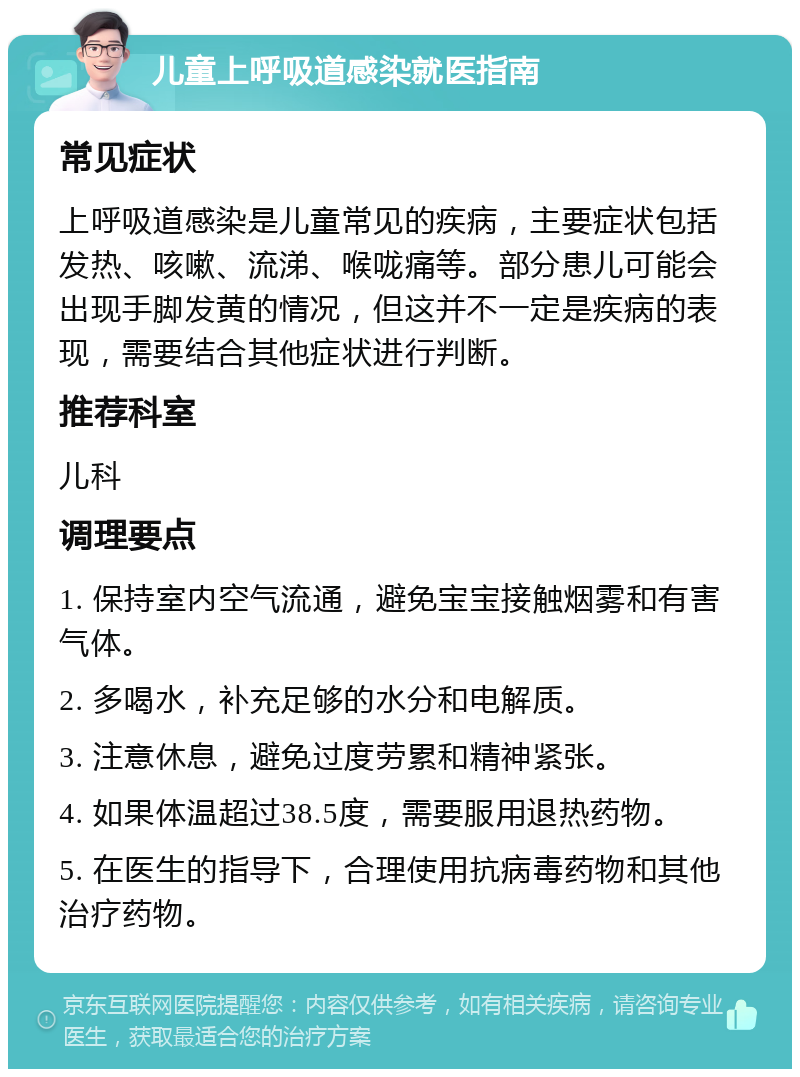 儿童上呼吸道感染就医指南 常见症状 上呼吸道感染是儿童常见的疾病，主要症状包括发热、咳嗽、流涕、喉咙痛等。部分患儿可能会出现手脚发黄的情况，但这并不一定是疾病的表现，需要结合其他症状进行判断。 推荐科室 儿科 调理要点 1. 保持室内空气流通，避免宝宝接触烟雾和有害气体。 2. 多喝水，补充足够的水分和电解质。 3. 注意休息，避免过度劳累和精神紧张。 4. 如果体温超过38.5度，需要服用退热药物。 5. 在医生的指导下，合理使用抗病毒药物和其他治疗药物。