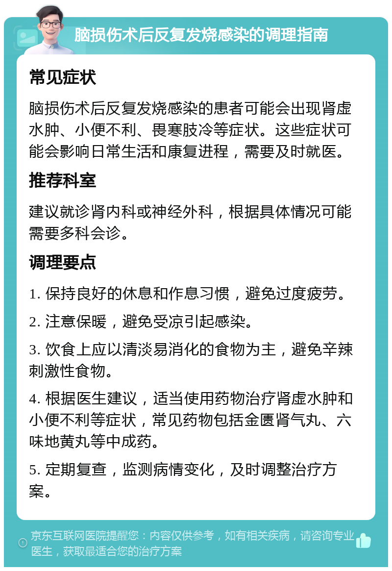 脑损伤术后反复发烧感染的调理指南 常见症状 脑损伤术后反复发烧感染的患者可能会出现肾虚水肿、小便不利、畏寒肢冷等症状。这些症状可能会影响日常生活和康复进程，需要及时就医。 推荐科室 建议就诊肾内科或神经外科，根据具体情况可能需要多科会诊。 调理要点 1. 保持良好的休息和作息习惯，避免过度疲劳。 2. 注意保暖，避免受凉引起感染。 3. 饮食上应以清淡易消化的食物为主，避免辛辣刺激性食物。 4. 根据医生建议，适当使用药物治疗肾虚水肿和小便不利等症状，常见药物包括金匮肾气丸、六味地黄丸等中成药。 5. 定期复查，监测病情变化，及时调整治疗方案。