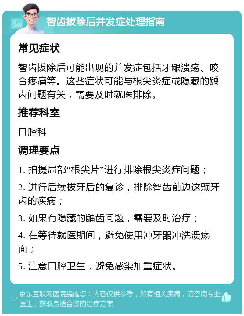 智齿拔除后并发症处理指南 常见症状 智齿拔除后可能出现的并发症包括牙龈溃疡、咬合疼痛等。这些症状可能与根尖炎症或隐藏的龋齿问题有关，需要及时就医排除。 推荐科室 口腔科 调理要点 1. 拍摄局部“根尖片”进行排除根尖炎症问题； 2. 进行后续拔牙后的复诊，排除智齿前边这颗牙齿的疾病； 3. 如果有隐藏的龋齿问题，需要及时治疗； 4. 在等待就医期间，避免使用冲牙器冲洗溃疡面； 5. 注意口腔卫生，避免感染加重症状。