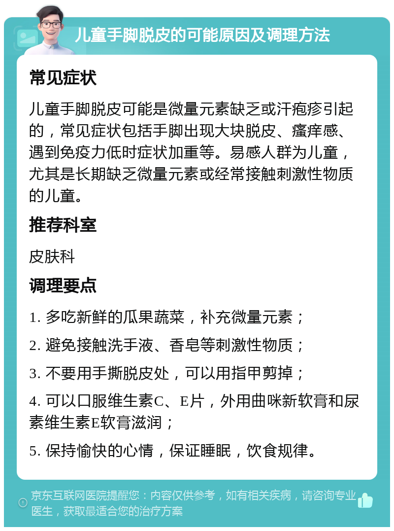 儿童手脚脱皮的可能原因及调理方法 常见症状 儿童手脚脱皮可能是微量元素缺乏或汗疱疹引起的，常见症状包括手脚出现大块脱皮、瘙痒感、遇到免疫力低时症状加重等。易感人群为儿童，尤其是长期缺乏微量元素或经常接触刺激性物质的儿童。 推荐科室 皮肤科 调理要点 1. 多吃新鲜的瓜果蔬菜，补充微量元素； 2. 避免接触洗手液、香皂等刺激性物质； 3. 不要用手撕脱皮处，可以用指甲剪掉； 4. 可以口服维生素C、E片，外用曲咪新软膏和尿素维生素E软膏滋润； 5. 保持愉快的心情，保证睡眠，饮食规律。