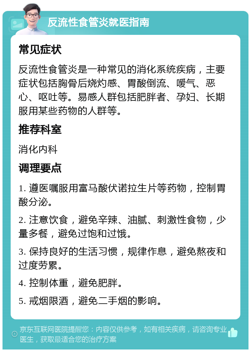 反流性食管炎就医指南 常见症状 反流性食管炎是一种常见的消化系统疾病，主要症状包括胸骨后烧灼感、胃酸倒流、嗳气、恶心、呕吐等。易感人群包括肥胖者、孕妇、长期服用某些药物的人群等。 推荐科室 消化内科 调理要点 1. 遵医嘱服用富马酸伏诺拉生片等药物，控制胃酸分泌。 2. 注意饮食，避免辛辣、油腻、刺激性食物，少量多餐，避免过饱和过饿。 3. 保持良好的生活习惯，规律作息，避免熬夜和过度劳累。 4. 控制体重，避免肥胖。 5. 戒烟限酒，避免二手烟的影响。