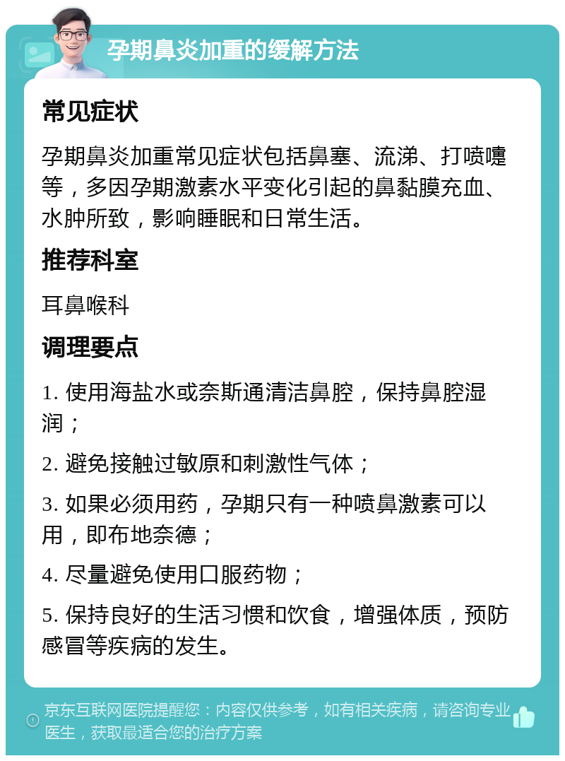 孕期鼻炎加重的缓解方法 常见症状 孕期鼻炎加重常见症状包括鼻塞、流涕、打喷嚏等，多因孕期激素水平变化引起的鼻黏膜充血、水肿所致，影响睡眠和日常生活。 推荐科室 耳鼻喉科 调理要点 1. 使用海盐水或奈斯通清洁鼻腔，保持鼻腔湿润； 2. 避免接触过敏原和刺激性气体； 3. 如果必须用药，孕期只有一种喷鼻激素可以用，即布地奈德； 4. 尽量避免使用口服药物； 5. 保持良好的生活习惯和饮食，增强体质，预防感冒等疾病的发生。