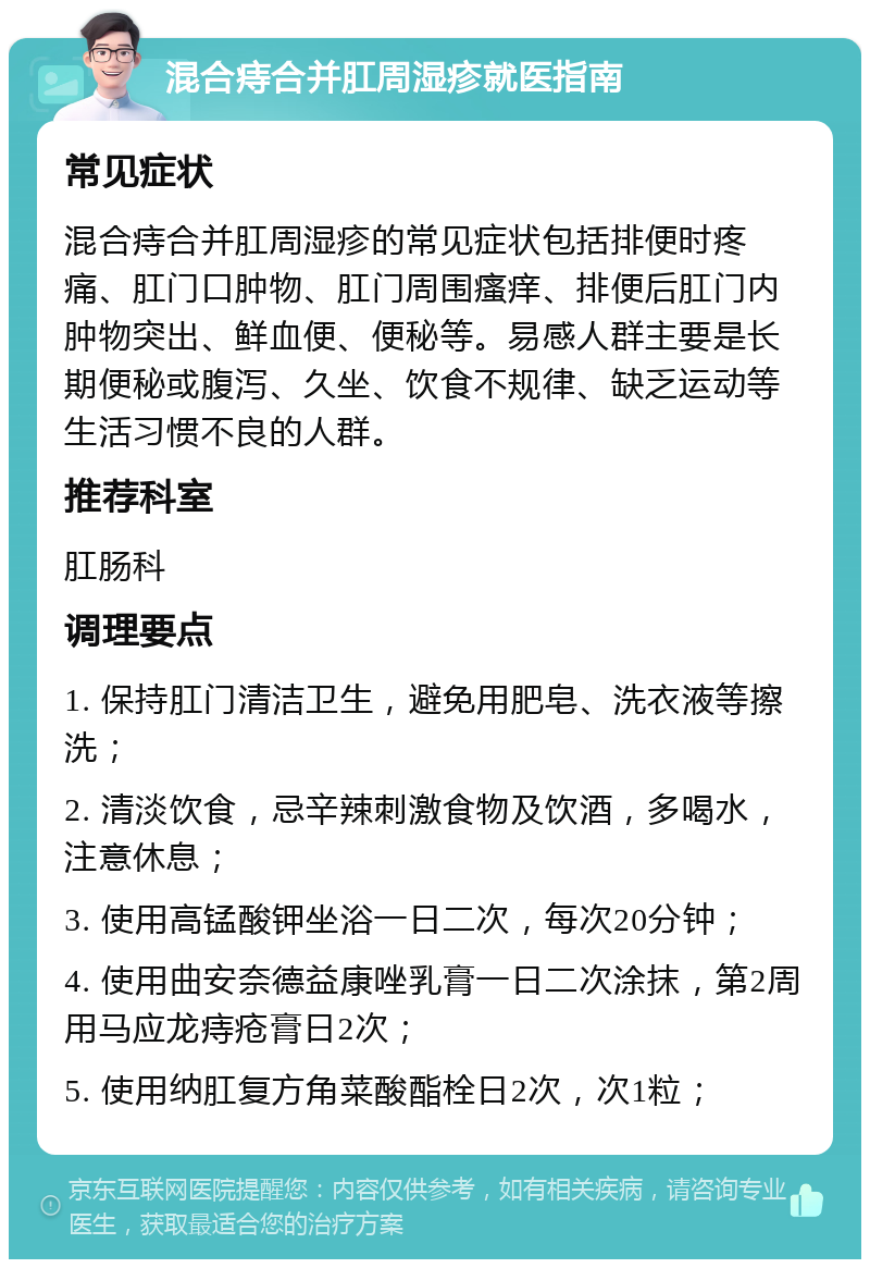 混合痔合并肛周湿疹就医指南 常见症状 混合痔合并肛周湿疹的常见症状包括排便时疼痛、肛门口肿物、肛门周围瘙痒、排便后肛门内肿物突出、鲜血便、便秘等。易感人群主要是长期便秘或腹泻、久坐、饮食不规律、缺乏运动等生活习惯不良的人群。 推荐科室 肛肠科 调理要点 1. 保持肛门清洁卫生，避免用肥皂、洗衣液等擦洗； 2. 清淡饮食，忌辛辣刺激食物及饮酒，多喝水，注意休息； 3. 使用高锰酸钾坐浴一日二次，每次20分钟； 4. 使用曲安奈德益康唑乳膏一日二次涂抹，第2周用马应龙痔疮膏日2次； 5. 使用纳肛复方角菜酸酯栓日2次，次1粒；