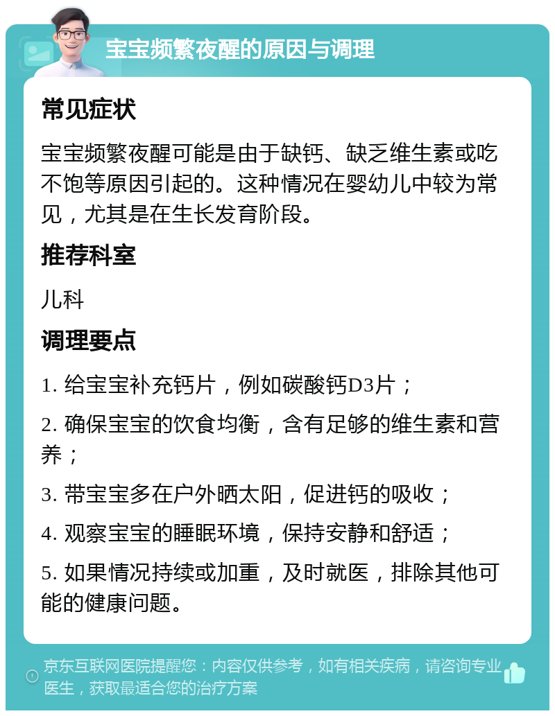 宝宝频繁夜醒的原因与调理 常见症状 宝宝频繁夜醒可能是由于缺钙、缺乏维生素或吃不饱等原因引起的。这种情况在婴幼儿中较为常见，尤其是在生长发育阶段。 推荐科室 儿科 调理要点 1. 给宝宝补充钙片，例如碳酸钙D3片； 2. 确保宝宝的饮食均衡，含有足够的维生素和营养； 3. 带宝宝多在户外晒太阳，促进钙的吸收； 4. 观察宝宝的睡眠环境，保持安静和舒适； 5. 如果情况持续或加重，及时就医，排除其他可能的健康问题。