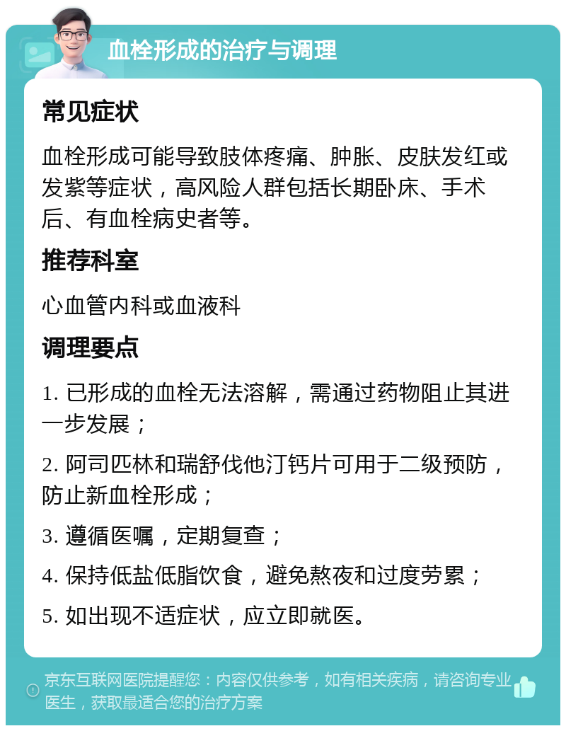 血栓形成的治疗与调理 常见症状 血栓形成可能导致肢体疼痛、肿胀、皮肤发红或发紫等症状，高风险人群包括长期卧床、手术后、有血栓病史者等。 推荐科室 心血管内科或血液科 调理要点 1. 已形成的血栓无法溶解，需通过药物阻止其进一步发展； 2. 阿司匹林和瑞舒伐他汀钙片可用于二级预防，防止新血栓形成； 3. 遵循医嘱，定期复查； 4. 保持低盐低脂饮食，避免熬夜和过度劳累； 5. 如出现不适症状，应立即就医。