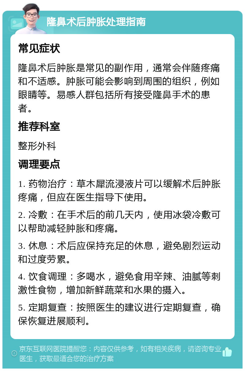 隆鼻术后肿胀处理指南 常见症状 隆鼻术后肿胀是常见的副作用，通常会伴随疼痛和不适感。肿胀可能会影响到周围的组织，例如眼睛等。易感人群包括所有接受隆鼻手术的患者。 推荐科室 整形外科 调理要点 1. 药物治疗：草木犀流浸液片可以缓解术后肿胀疼痛，但应在医生指导下使用。 2. 冷敷：在手术后的前几天内，使用冰袋冷敷可以帮助减轻肿胀和疼痛。 3. 休息：术后应保持充足的休息，避免剧烈运动和过度劳累。 4. 饮食调理：多喝水，避免食用辛辣、油腻等刺激性食物，增加新鲜蔬菜和水果的摄入。 5. 定期复查：按照医生的建议进行定期复查，确保恢复进展顺利。