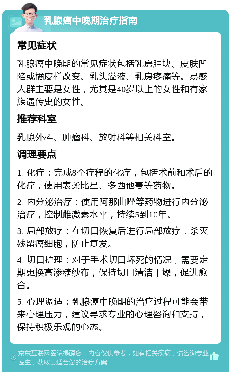 乳腺癌中晚期治疗指南 常见症状 乳腺癌中晚期的常见症状包括乳房肿块、皮肤凹陷或橘皮样改变、乳头溢液、乳房疼痛等。易感人群主要是女性，尤其是40岁以上的女性和有家族遗传史的女性。 推荐科室 乳腺外科、肿瘤科、放射科等相关科室。 调理要点 1. 化疗：完成8个疗程的化疗，包括术前和术后的化疗，使用表柔比星、多西他赛等药物。 2. 内分泌治疗：使用阿那曲唑等药物进行内分泌治疗，控制雌激素水平，持续5到10年。 3. 局部放疗：在切口恢复后进行局部放疗，杀灭残留癌细胞，防止复发。 4. 切口护理：对于手术切口坏死的情况，需要定期更换高渗糖纱布，保持切口清洁干燥，促进愈合。 5. 心理调适：乳腺癌中晚期的治疗过程可能会带来心理压力，建议寻求专业的心理咨询和支持，保持积极乐观的心态。