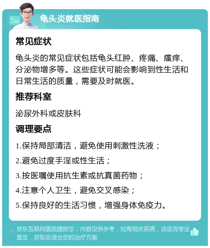 龟头炎就医指南 常见症状 龟头炎的常见症状包括龟头红肿、疼痛、瘙痒、分泌物增多等。这些症状可能会影响到性生活和日常生活的质量，需要及时就医。 推荐科室 泌尿外科或皮肤科 调理要点 1.保持局部清洁，避免使用刺激性洗液； 2.避免过度手淫或性生活； 3.按医嘱使用抗生素或抗真菌药物； 4.注意个人卫生，避免交叉感染； 5.保持良好的生活习惯，增强身体免疫力。