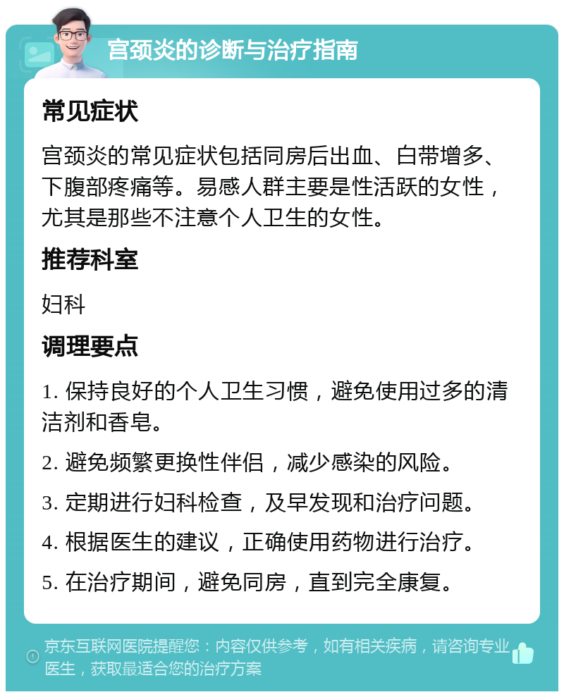 宫颈炎的诊断与治疗指南 常见症状 宫颈炎的常见症状包括同房后出血、白带增多、下腹部疼痛等。易感人群主要是性活跃的女性，尤其是那些不注意个人卫生的女性。 推荐科室 妇科 调理要点 1. 保持良好的个人卫生习惯，避免使用过多的清洁剂和香皂。 2. 避免频繁更换性伴侣，减少感染的风险。 3. 定期进行妇科检查，及早发现和治疗问题。 4. 根据医生的建议，正确使用药物进行治疗。 5. 在治疗期间，避免同房，直到完全康复。