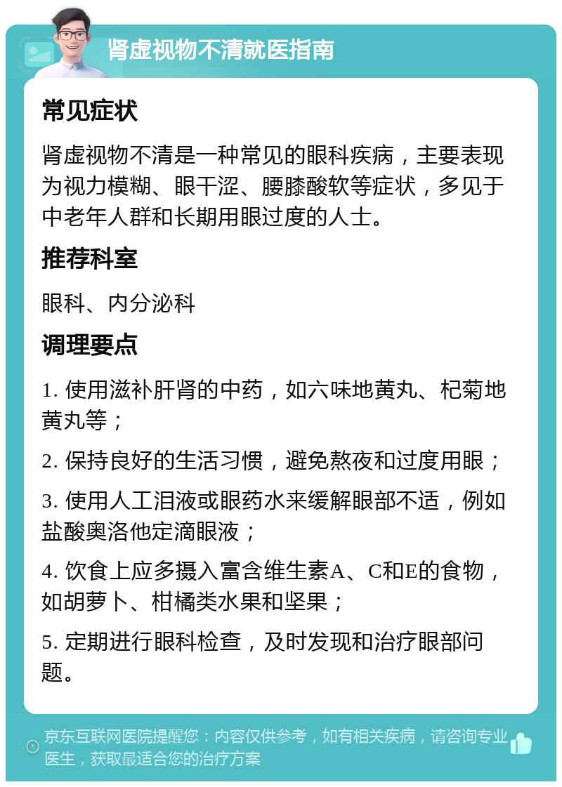 肾虚视物不清就医指南 常见症状 肾虚视物不清是一种常见的眼科疾病，主要表现为视力模糊、眼干涩、腰膝酸软等症状，多见于中老年人群和长期用眼过度的人士。 推荐科室 眼科、内分泌科 调理要点 1. 使用滋补肝肾的中药，如六味地黄丸、杞菊地黄丸等； 2. 保持良好的生活习惯，避免熬夜和过度用眼； 3. 使用人工泪液或眼药水来缓解眼部不适，例如盐酸奥洛他定滴眼液； 4. 饮食上应多摄入富含维生素A、C和E的食物，如胡萝卜、柑橘类水果和坚果； 5. 定期进行眼科检查，及时发现和治疗眼部问题。