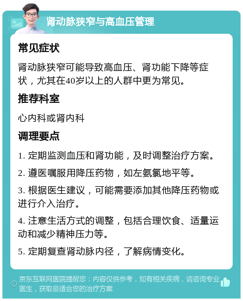 肾动脉狭窄与高血压管理 常见症状 肾动脉狭窄可能导致高血压、肾功能下降等症状，尤其在40岁以上的人群中更为常见。 推荐科室 心内科或肾内科 调理要点 1. 定期监测血压和肾功能，及时调整治疗方案。 2. 遵医嘱服用降压药物，如左氨氯地平等。 3. 根据医生建议，可能需要添加其他降压药物或进行介入治疗。 4. 注意生活方式的调整，包括合理饮食、适量运动和减少精神压力等。 5. 定期复查肾动脉内径，了解病情变化。