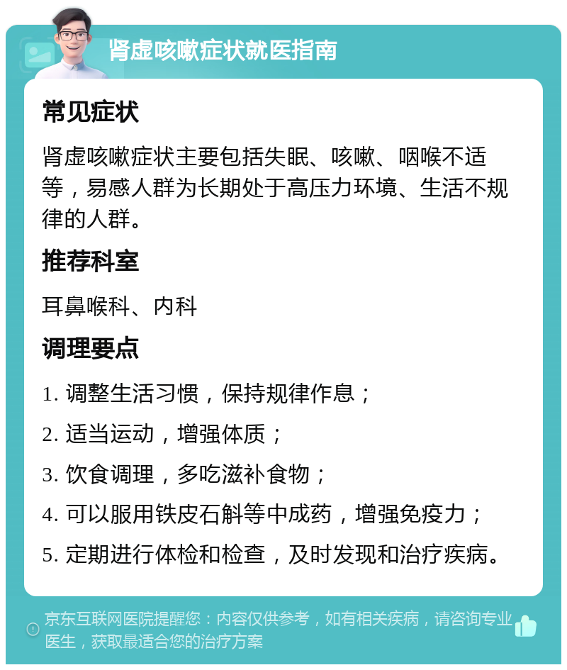 肾虚咳嗽症状就医指南 常见症状 肾虚咳嗽症状主要包括失眠、咳嗽、咽喉不适等，易感人群为长期处于高压力环境、生活不规律的人群。 推荐科室 耳鼻喉科、内科 调理要点 1. 调整生活习惯，保持规律作息； 2. 适当运动，增强体质； 3. 饮食调理，多吃滋补食物； 4. 可以服用铁皮石斛等中成药，增强免疫力； 5. 定期进行体检和检查，及时发现和治疗疾病。