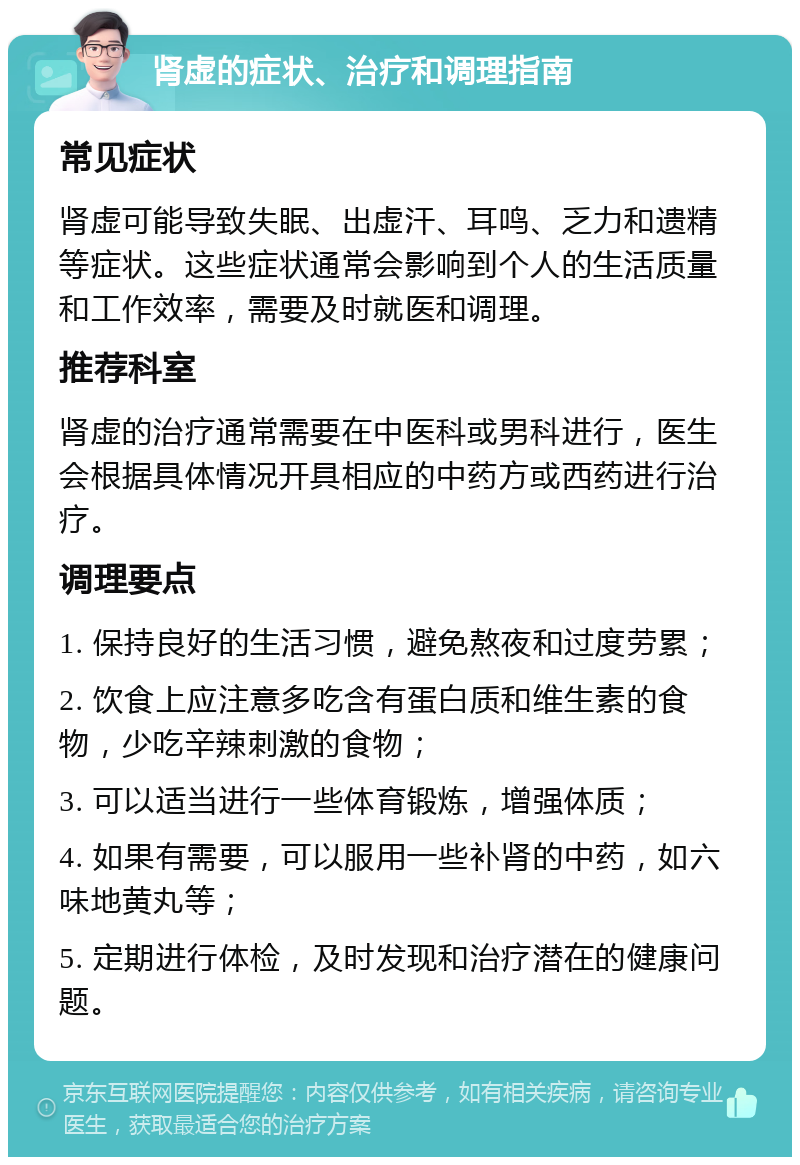 肾虚的症状、治疗和调理指南 常见症状 肾虚可能导致失眠、出虚汗、耳鸣、乏力和遗精等症状。这些症状通常会影响到个人的生活质量和工作效率，需要及时就医和调理。 推荐科室 肾虚的治疗通常需要在中医科或男科进行，医生会根据具体情况开具相应的中药方或西药进行治疗。 调理要点 1. 保持良好的生活习惯，避免熬夜和过度劳累； 2. 饮食上应注意多吃含有蛋白质和维生素的食物，少吃辛辣刺激的食物； 3. 可以适当进行一些体育锻炼，增强体质； 4. 如果有需要，可以服用一些补肾的中药，如六味地黄丸等； 5. 定期进行体检，及时发现和治疗潜在的健康问题。