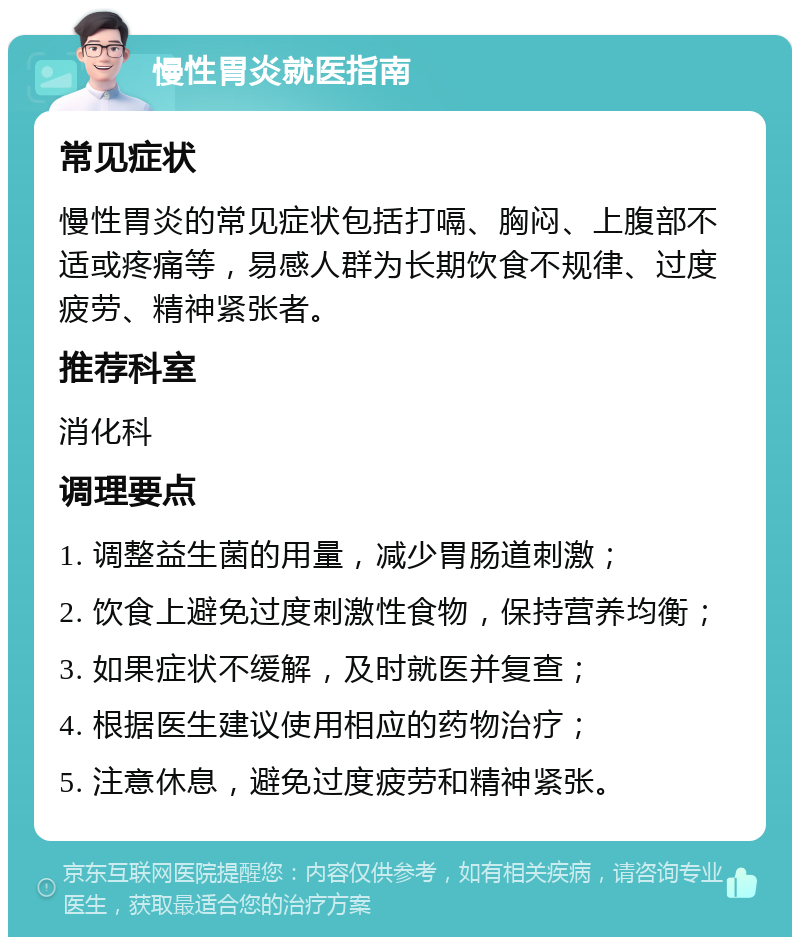 慢性胃炎就医指南 常见症状 慢性胃炎的常见症状包括打嗝、胸闷、上腹部不适或疼痛等，易感人群为长期饮食不规律、过度疲劳、精神紧张者。 推荐科室 消化科 调理要点 1. 调整益生菌的用量，减少胃肠道刺激； 2. 饮食上避免过度刺激性食物，保持营养均衡； 3. 如果症状不缓解，及时就医并复查； 4. 根据医生建议使用相应的药物治疗； 5. 注意休息，避免过度疲劳和精神紧张。