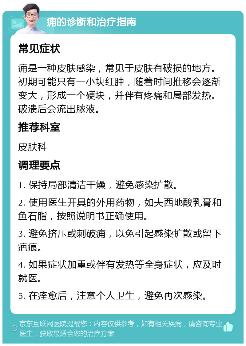 痈的诊断和治疗指南 常见症状 痈是一种皮肤感染，常见于皮肤有破损的地方。初期可能只有一小块红肿，随着时间推移会逐渐变大，形成一个硬块，并伴有疼痛和局部发热。破溃后会流出脓液。 推荐科室 皮肤科 调理要点 1. 保持局部清洁干燥，避免感染扩散。 2. 使用医生开具的外用药物，如夫西地酸乳膏和鱼石脂，按照说明书正确使用。 3. 避免挤压或刺破痈，以免引起感染扩散或留下疤痕。 4. 如果症状加重或伴有发热等全身症状，应及时就医。 5. 在痊愈后，注意个人卫生，避免再次感染。