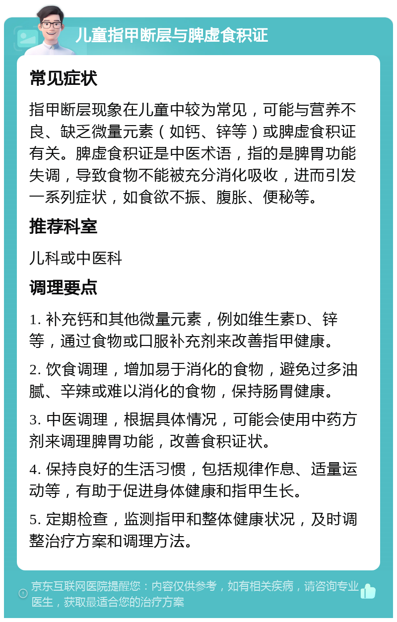 儿童指甲断层与脾虚食积证 常见症状 指甲断层现象在儿童中较为常见，可能与营养不良、缺乏微量元素（如钙、锌等）或脾虚食积证有关。脾虚食积证是中医术语，指的是脾胃功能失调，导致食物不能被充分消化吸收，进而引发一系列症状，如食欲不振、腹胀、便秘等。 推荐科室 儿科或中医科 调理要点 1. 补充钙和其他微量元素，例如维生素D、锌等，通过食物或口服补充剂来改善指甲健康。 2. 饮食调理，增加易于消化的食物，避免过多油腻、辛辣或难以消化的食物，保持肠胃健康。 3. 中医调理，根据具体情况，可能会使用中药方剂来调理脾胃功能，改善食积证状。 4. 保持良好的生活习惯，包括规律作息、适量运动等，有助于促进身体健康和指甲生长。 5. 定期检查，监测指甲和整体健康状况，及时调整治疗方案和调理方法。