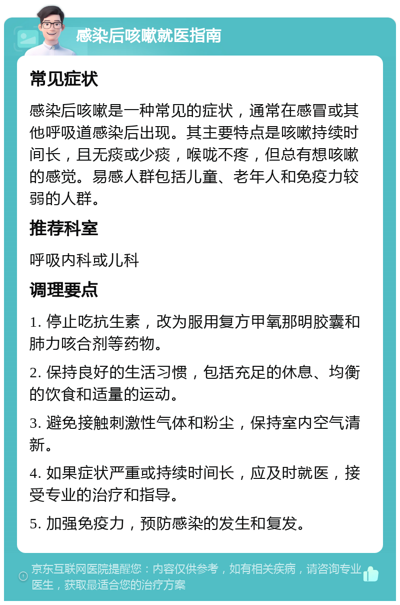 感染后咳嗽就医指南 常见症状 感染后咳嗽是一种常见的症状，通常在感冒或其他呼吸道感染后出现。其主要特点是咳嗽持续时间长，且无痰或少痰，喉咙不疼，但总有想咳嗽的感觉。易感人群包括儿童、老年人和免疫力较弱的人群。 推荐科室 呼吸内科或儿科 调理要点 1. 停止吃抗生素，改为服用复方甲氧那明胶囊和肺力咳合剂等药物。 2. 保持良好的生活习惯，包括充足的休息、均衡的饮食和适量的运动。 3. 避免接触刺激性气体和粉尘，保持室内空气清新。 4. 如果症状严重或持续时间长，应及时就医，接受专业的治疗和指导。 5. 加强免疫力，预防感染的发生和复发。