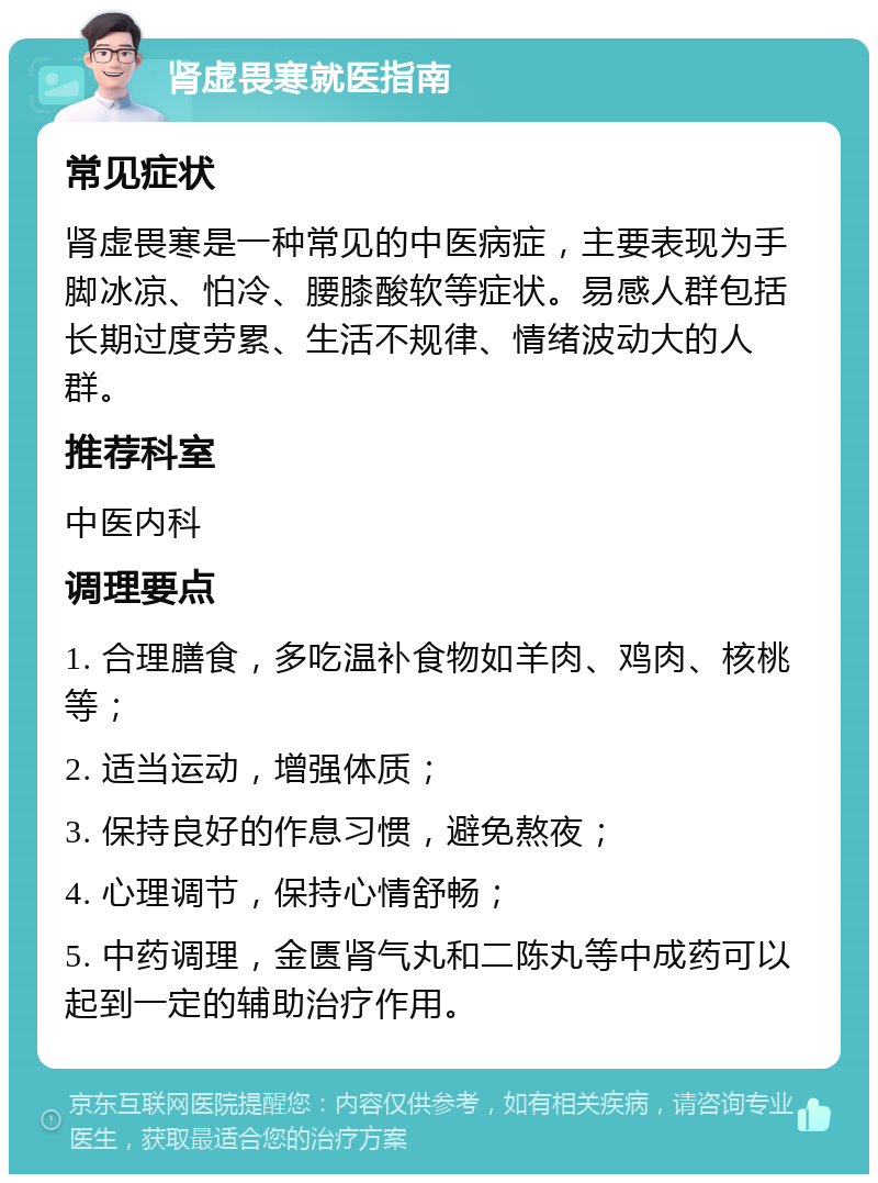 肾虚畏寒就医指南 常见症状 肾虚畏寒是一种常见的中医病症，主要表现为手脚冰凉、怕冷、腰膝酸软等症状。易感人群包括长期过度劳累、生活不规律、情绪波动大的人群。 推荐科室 中医内科 调理要点 1. 合理膳食，多吃温补食物如羊肉、鸡肉、核桃等； 2. 适当运动，增强体质； 3. 保持良好的作息习惯，避免熬夜； 4. 心理调节，保持心情舒畅； 5. 中药调理，金匮肾气丸和二陈丸等中成药可以起到一定的辅助治疗作用。