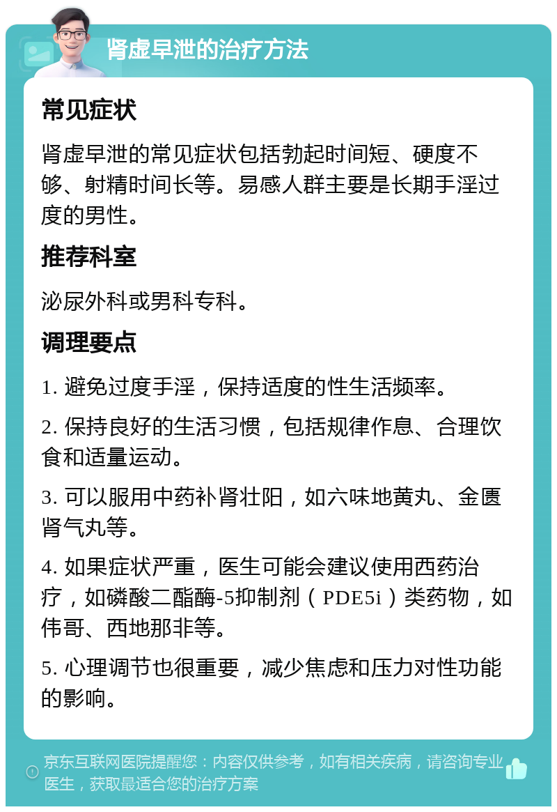 肾虚早泄的治疗方法 常见症状 肾虚早泄的常见症状包括勃起时间短、硬度不够、射精时间长等。易感人群主要是长期手淫过度的男性。 推荐科室 泌尿外科或男科专科。 调理要点 1. 避免过度手淫，保持适度的性生活频率。 2. 保持良好的生活习惯，包括规律作息、合理饮食和适量运动。 3. 可以服用中药补肾壮阳，如六味地黄丸、金匮肾气丸等。 4. 如果症状严重，医生可能会建议使用西药治疗，如磷酸二酯酶-5抑制剂（PDE5i）类药物，如伟哥、西地那非等。 5. 心理调节也很重要，减少焦虑和压力对性功能的影响。