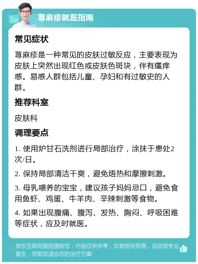 荨麻疹就医指南 常见症状 荨麻疹是一种常见的皮肤过敏反应，主要表现为皮肤上突然出现红色或皮肤色斑块，伴有瘙痒感。易感人群包括儿童、孕妇和有过敏史的人群。 推荐科室 皮肤科 调理要点 1. 使用炉甘石洗剂进行局部治疗，涂抹于患处2次/日。 2. 保持局部清洁干爽，避免焐热和摩擦刺激。 3. 母乳喂养的宝宝，建议孩子妈妈忌口，避免食用鱼虾、鸡蛋、牛羊肉、辛辣刺激等食物。 4. 如果出现腹痛、腹泻、发热、胸闷、呼吸困难等症状，应及时就医。