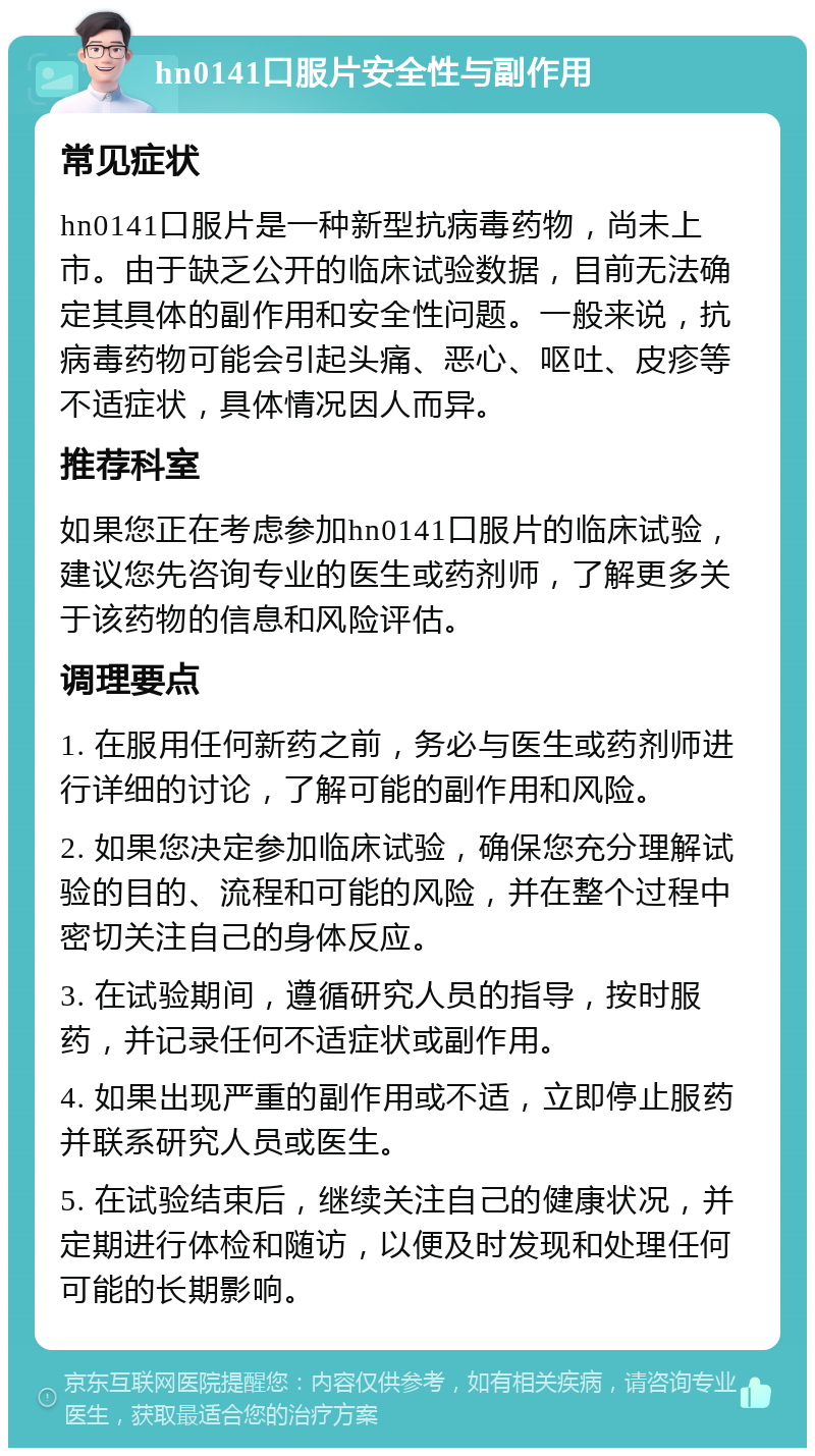 hn0141口服片安全性与副作用 常见症状 hn0141口服片是一种新型抗病毒药物，尚未上市。由于缺乏公开的临床试验数据，目前无法确定其具体的副作用和安全性问题。一般来说，抗病毒药物可能会引起头痛、恶心、呕吐、皮疹等不适症状，具体情况因人而异。 推荐科室 如果您正在考虑参加hn0141口服片的临床试验，建议您先咨询专业的医生或药剂师，了解更多关于该药物的信息和风险评估。 调理要点 1. 在服用任何新药之前，务必与医生或药剂师进行详细的讨论，了解可能的副作用和风险。 2. 如果您决定参加临床试验，确保您充分理解试验的目的、流程和可能的风险，并在整个过程中密切关注自己的身体反应。 3. 在试验期间，遵循研究人员的指导，按时服药，并记录任何不适症状或副作用。 4. 如果出现严重的副作用或不适，立即停止服药并联系研究人员或医生。 5. 在试验结束后，继续关注自己的健康状况，并定期进行体检和随访，以便及时发现和处理任何可能的长期影响。