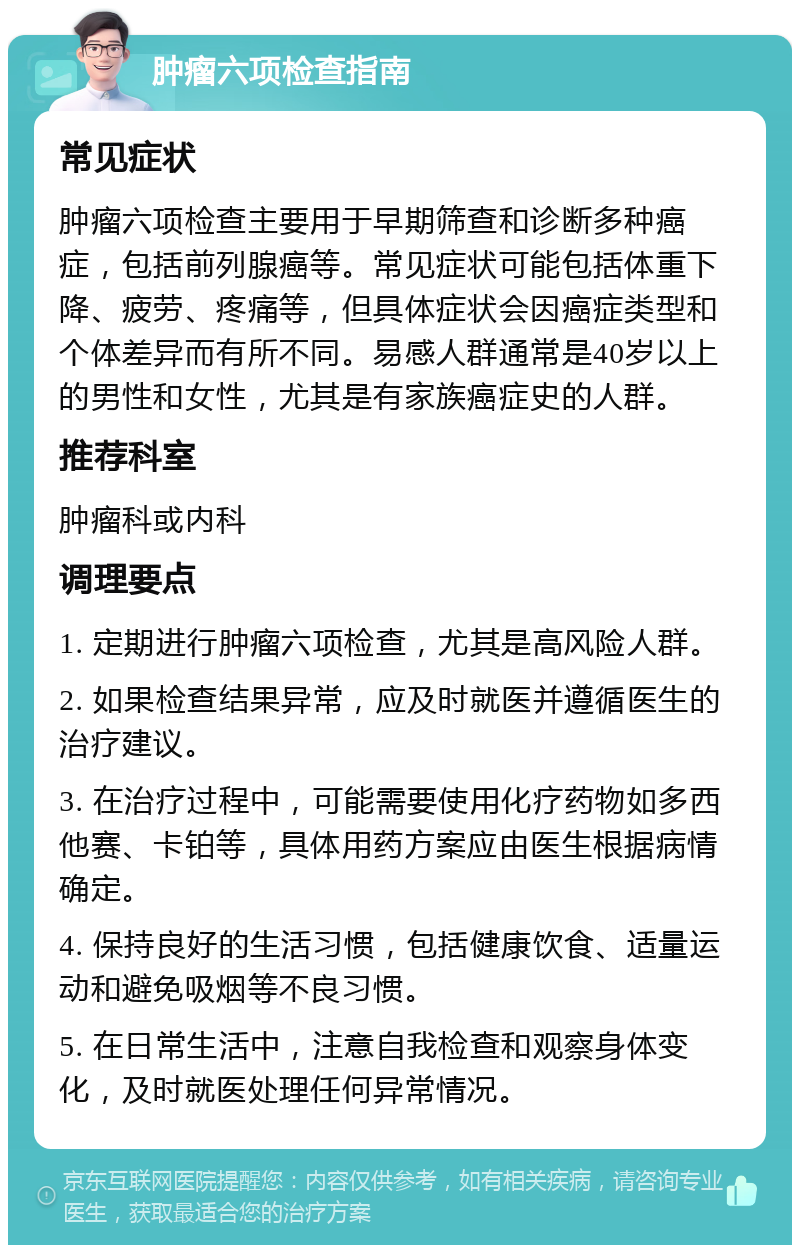 肿瘤六项检查指南 常见症状 肿瘤六项检查主要用于早期筛查和诊断多种癌症，包括前列腺癌等。常见症状可能包括体重下降、疲劳、疼痛等，但具体症状会因癌症类型和个体差异而有所不同。易感人群通常是40岁以上的男性和女性，尤其是有家族癌症史的人群。 推荐科室 肿瘤科或内科 调理要点 1. 定期进行肿瘤六项检查，尤其是高风险人群。 2. 如果检查结果异常，应及时就医并遵循医生的治疗建议。 3. 在治疗过程中，可能需要使用化疗药物如多西他赛、卡铂等，具体用药方案应由医生根据病情确定。 4. 保持良好的生活习惯，包括健康饮食、适量运动和避免吸烟等不良习惯。 5. 在日常生活中，注意自我检查和观察身体变化，及时就医处理任何异常情况。