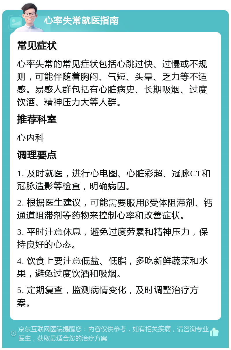 心率失常就医指南 常见症状 心率失常的常见症状包括心跳过快、过慢或不规则，可能伴随着胸闷、气短、头晕、乏力等不适感。易感人群包括有心脏病史、长期吸烟、过度饮酒、精神压力大等人群。 推荐科室 心内科 调理要点 1. 及时就医，进行心电图、心脏彩超、冠脉CT和冠脉造影等检查，明确病因。 2. 根据医生建议，可能需要服用β受体阻滞剂、钙通道阻滞剂等药物来控制心率和改善症状。 3. 平时注意休息，避免过度劳累和精神压力，保持良好的心态。 4. 饮食上要注意低盐、低脂，多吃新鲜蔬菜和水果，避免过度饮酒和吸烟。 5. 定期复查，监测病情变化，及时调整治疗方案。