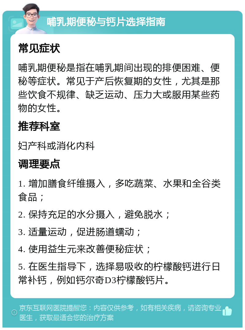 哺乳期便秘与钙片选择指南 常见症状 哺乳期便秘是指在哺乳期间出现的排便困难、便秘等症状。常见于产后恢复期的女性，尤其是那些饮食不规律、缺乏运动、压力大或服用某些药物的女性。 推荐科室 妇产科或消化内科 调理要点 1. 增加膳食纤维摄入，多吃蔬菜、水果和全谷类食品； 2. 保持充足的水分摄入，避免脱水； 3. 适量运动，促进肠道蠕动； 4. 使用益生元来改善便秘症状； 5. 在医生指导下，选择易吸收的柠檬酸钙进行日常补钙，例如钙尔奇D3柠檬酸钙片。