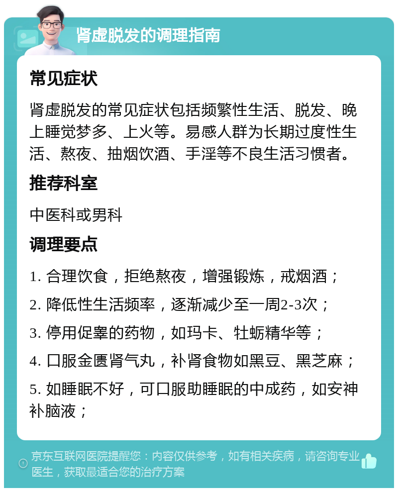 肾虚脱发的调理指南 常见症状 肾虚脱发的常见症状包括频繁性生活、脱发、晚上睡觉梦多、上火等。易感人群为长期过度性生活、熬夜、抽烟饮酒、手淫等不良生活习惯者。 推荐科室 中医科或男科 调理要点 1. 合理饮食，拒绝熬夜，增强锻炼，戒烟酒； 2. 降低性生活频率，逐渐减少至一周2-3次； 3. 停用促睾的药物，如玛卡、牡蛎精华等； 4. 口服金匮肾气丸，补肾食物如黑豆、黑芝麻； 5. 如睡眠不好，可口服助睡眠的中成药，如安神补脑液；