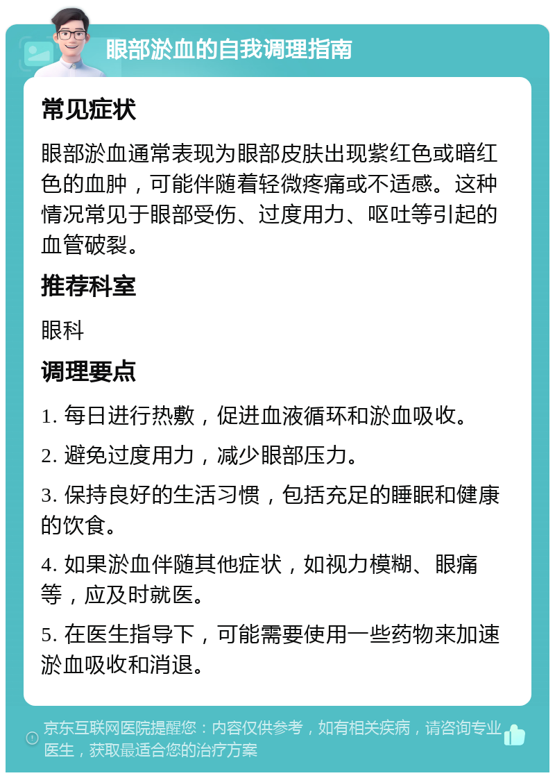 眼部淤血的自我调理指南 常见症状 眼部淤血通常表现为眼部皮肤出现紫红色或暗红色的血肿，可能伴随着轻微疼痛或不适感。这种情况常见于眼部受伤、过度用力、呕吐等引起的血管破裂。 推荐科室 眼科 调理要点 1. 每日进行热敷，促进血液循环和淤血吸收。 2. 避免过度用力，减少眼部压力。 3. 保持良好的生活习惯，包括充足的睡眠和健康的饮食。 4. 如果淤血伴随其他症状，如视力模糊、眼痛等，应及时就医。 5. 在医生指导下，可能需要使用一些药物来加速淤血吸收和消退。