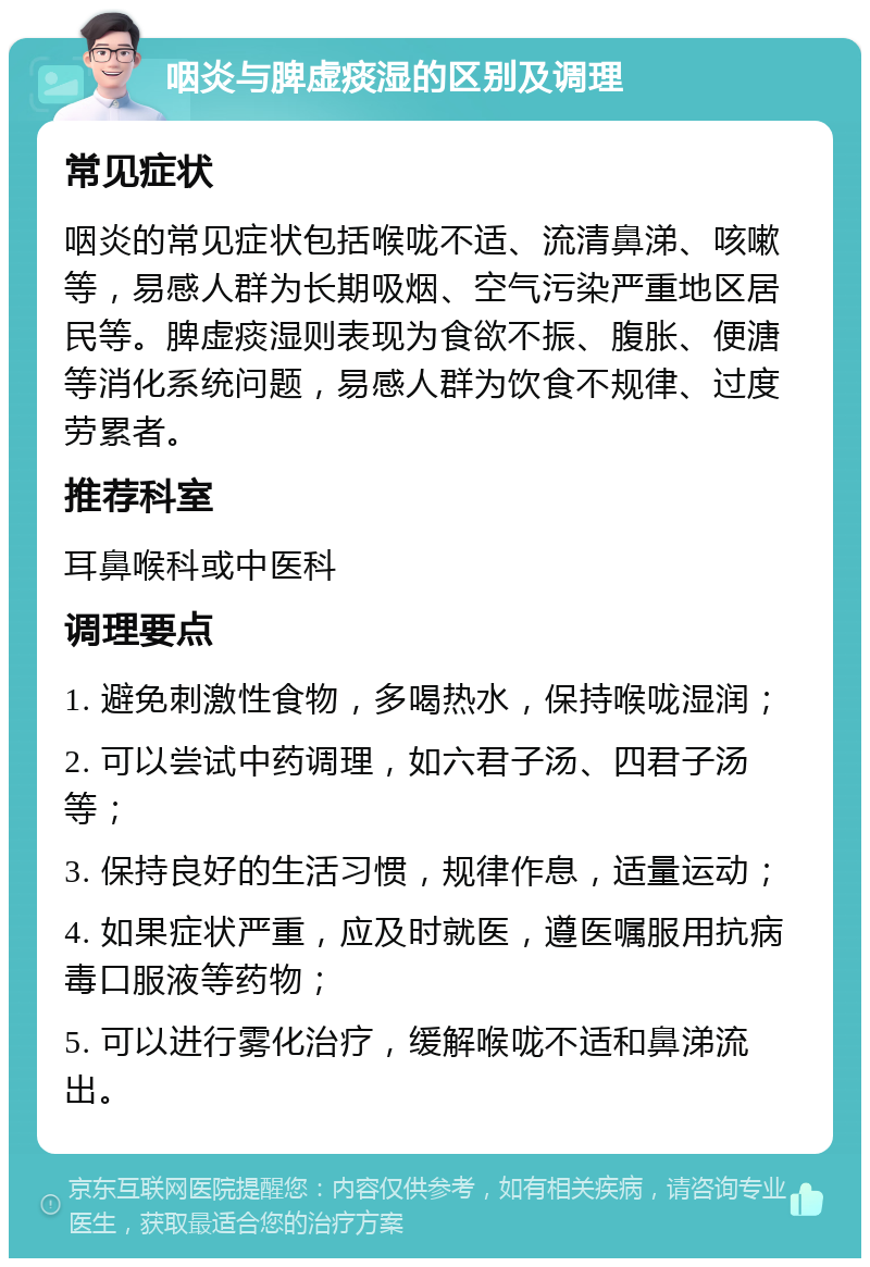 咽炎与脾虚痰湿的区别及调理 常见症状 咽炎的常见症状包括喉咙不适、流清鼻涕、咳嗽等，易感人群为长期吸烟、空气污染严重地区居民等。脾虚痰湿则表现为食欲不振、腹胀、便溏等消化系统问题，易感人群为饮食不规律、过度劳累者。 推荐科室 耳鼻喉科或中医科 调理要点 1. 避免刺激性食物，多喝热水，保持喉咙湿润； 2. 可以尝试中药调理，如六君子汤、四君子汤等； 3. 保持良好的生活习惯，规律作息，适量运动； 4. 如果症状严重，应及时就医，遵医嘱服用抗病毒口服液等药物； 5. 可以进行雾化治疗，缓解喉咙不适和鼻涕流出。