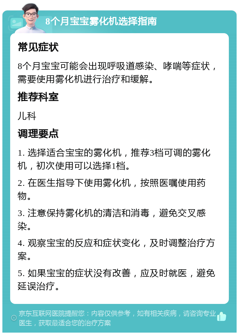 8个月宝宝雾化机选择指南 常见症状 8个月宝宝可能会出现呼吸道感染、哮喘等症状，需要使用雾化机进行治疗和缓解。 推荐科室 儿科 调理要点 1. 选择适合宝宝的雾化机，推荐3档可调的雾化机，初次使用可以选择1档。 2. 在医生指导下使用雾化机，按照医嘱使用药物。 3. 注意保持雾化机的清洁和消毒，避免交叉感染。 4. 观察宝宝的反应和症状变化，及时调整治疗方案。 5. 如果宝宝的症状没有改善，应及时就医，避免延误治疗。