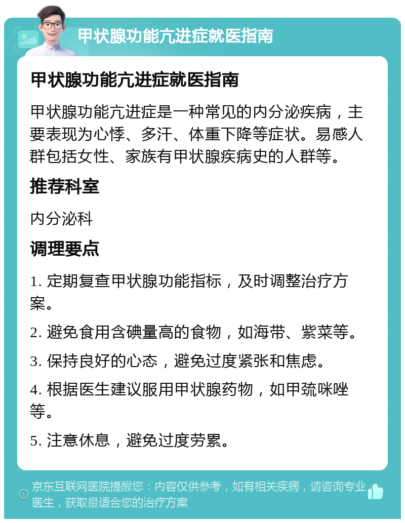 甲状腺功能亢进症就医指南 甲状腺功能亢进症就医指南 甲状腺功能亢进症是一种常见的内分泌疾病，主要表现为心悸、多汗、体重下降等症状。易感人群包括女性、家族有甲状腺疾病史的人群等。 推荐科室 内分泌科 调理要点 1. 定期复查甲状腺功能指标，及时调整治疗方案。 2. 避免食用含碘量高的食物，如海带、紫菜等。 3. 保持良好的心态，避免过度紧张和焦虑。 4. 根据医生建议服用甲状腺药物，如甲巯咪唑等。 5. 注意休息，避免过度劳累。