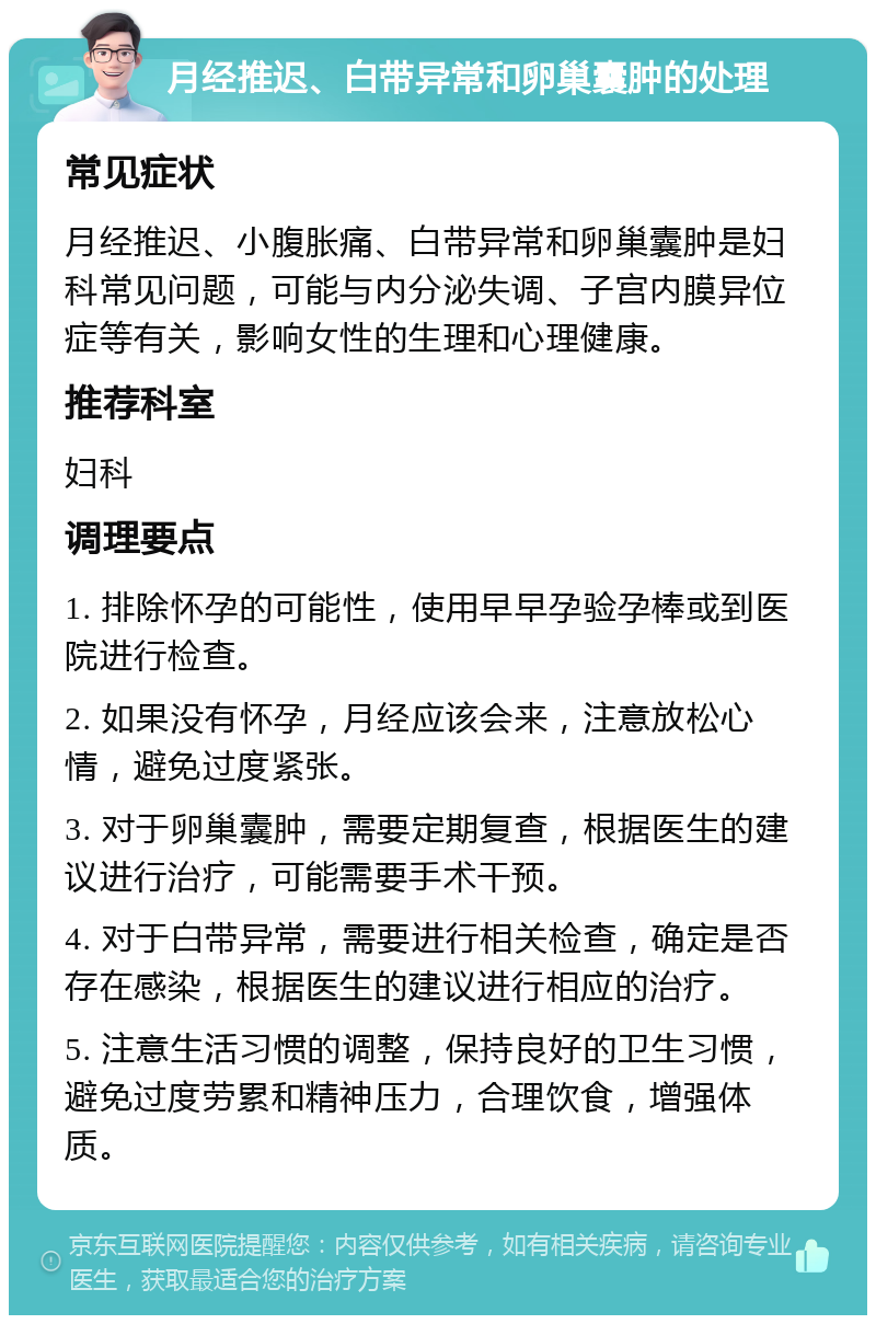 月经推迟、白带异常和卵巢囊肿的处理 常见症状 月经推迟、小腹胀痛、白带异常和卵巢囊肿是妇科常见问题，可能与内分泌失调、子宫内膜异位症等有关，影响女性的生理和心理健康。 推荐科室 妇科 调理要点 1. 排除怀孕的可能性，使用早早孕验孕棒或到医院进行检查。 2. 如果没有怀孕，月经应该会来，注意放松心情，避免过度紧张。 3. 对于卵巢囊肿，需要定期复查，根据医生的建议进行治疗，可能需要手术干预。 4. 对于白带异常，需要进行相关检查，确定是否存在感染，根据医生的建议进行相应的治疗。 5. 注意生活习惯的调整，保持良好的卫生习惯，避免过度劳累和精神压力，合理饮食，增强体质。