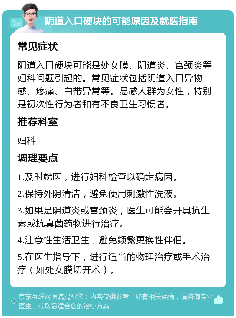 阴道入口硬块的可能原因及就医指南 常见症状 阴道入口硬块可能是处女膜、阴道炎、宫颈炎等妇科问题引起的。常见症状包括阴道入口异物感、疼痛、白带异常等。易感人群为女性，特别是初次性行为者和有不良卫生习惯者。 推荐科室 妇科 调理要点 1.及时就医，进行妇科检查以确定病因。 2.保持外阴清洁，避免使用刺激性洗液。 3.如果是阴道炎或宫颈炎，医生可能会开具抗生素或抗真菌药物进行治疗。 4.注意性生活卫生，避免频繁更换性伴侣。 5.在医生指导下，进行适当的物理治疗或手术治疗（如处女膜切开术）。