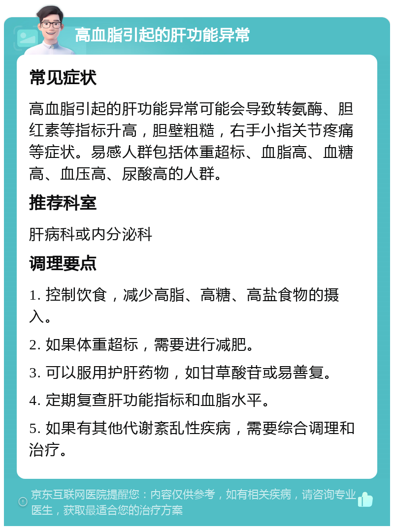 高血脂引起的肝功能异常 常见症状 高血脂引起的肝功能异常可能会导致转氨酶、胆红素等指标升高，胆壁粗糙，右手小指关节疼痛等症状。易感人群包括体重超标、血脂高、血糖高、血压高、尿酸高的人群。 推荐科室 肝病科或内分泌科 调理要点 1. 控制饮食，减少高脂、高糖、高盐食物的摄入。 2. 如果体重超标，需要进行减肥。 3. 可以服用护肝药物，如甘草酸苷或易善复。 4. 定期复查肝功能指标和血脂水平。 5. 如果有其他代谢紊乱性疾病，需要综合调理和治疗。