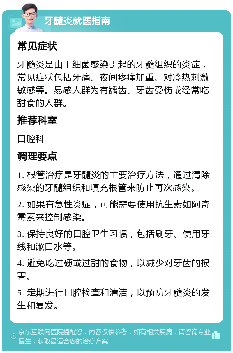 牙髓炎就医指南 常见症状 牙髓炎是由于细菌感染引起的牙髓组织的炎症，常见症状包括牙痛、夜间疼痛加重、对冷热刺激敏感等。易感人群为有龋齿、牙齿受伤或经常吃甜食的人群。 推荐科室 口腔科 调理要点 1. 根管治疗是牙髓炎的主要治疗方法，通过清除感染的牙髓组织和填充根管来防止再次感染。 2. 如果有急性炎症，可能需要使用抗生素如阿奇霉素来控制感染。 3. 保持良好的口腔卫生习惯，包括刷牙、使用牙线和漱口水等。 4. 避免吃过硬或过甜的食物，以减少对牙齿的损害。 5. 定期进行口腔检查和清洁，以预防牙髓炎的发生和复发。