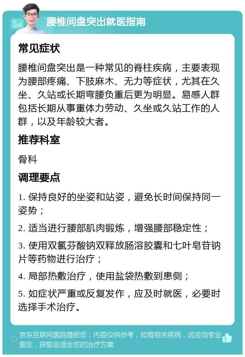 腰椎间盘突出就医指南 常见症状 腰椎间盘突出是一种常见的脊柱疾病，主要表现为腰部疼痛、下肢麻木、无力等症状，尤其在久坐、久站或长期弯腰负重后更为明显。易感人群包括长期从事重体力劳动、久坐或久站工作的人群，以及年龄较大者。 推荐科室 骨科 调理要点 1. 保持良好的坐姿和站姿，避免长时间保持同一姿势； 2. 适当进行腰部肌肉锻炼，增强腰部稳定性； 3. 使用双氯芬酸钠双释放肠溶胶囊和七叶皂苷钠片等药物进行治疗； 4. 局部热敷治疗，使用盐袋热敷到患侧； 5. 如症状严重或反复发作，应及时就医，必要时选择手术治疗。