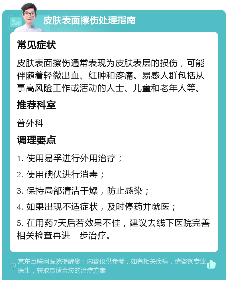 皮肤表面擦伤处理指南 常见症状 皮肤表面擦伤通常表现为皮肤表层的损伤，可能伴随着轻微出血、红肿和疼痛。易感人群包括从事高风险工作或活动的人士、儿童和老年人等。 推荐科室 普外科 调理要点 1. 使用易孚进行外用治疗； 2. 使用碘伏进行消毒； 3. 保持局部清洁干燥，防止感染； 4. 如果出现不适症状，及时停药并就医； 5. 在用药7天后若效果不佳，建议去线下医院完善相关检查再进一步治疗。