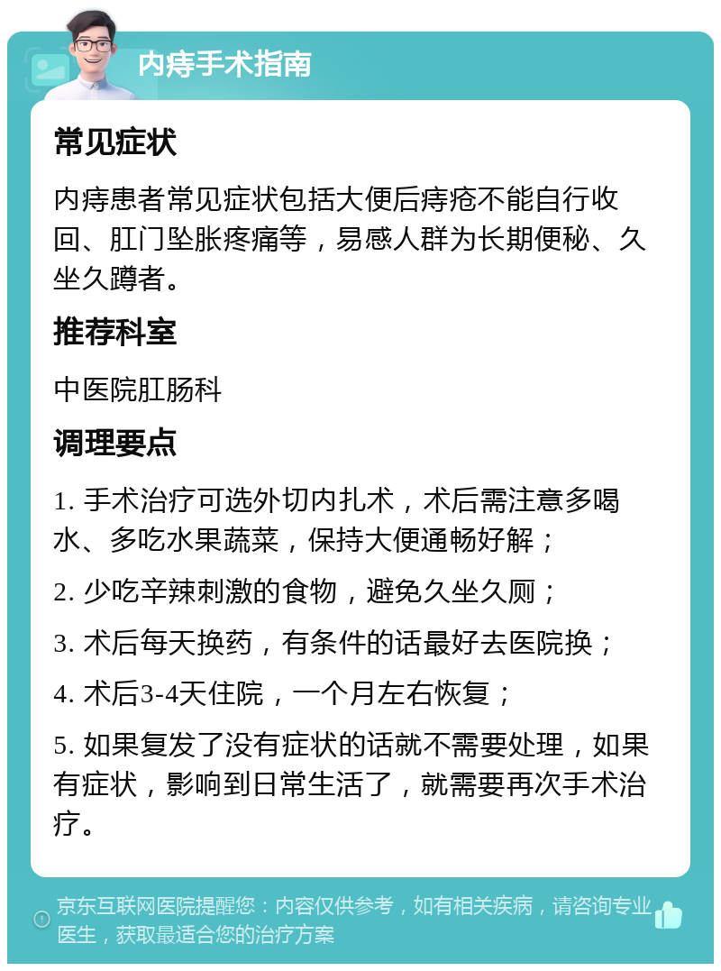 内痔手术指南 常见症状 内痔患者常见症状包括大便后痔疮不能自行收回、肛门坠胀疼痛等，易感人群为长期便秘、久坐久蹲者。 推荐科室 中医院肛肠科 调理要点 1. 手术治疗可选外切内扎术，术后需注意多喝水、多吃水果蔬菜，保持大便通畅好解； 2. 少吃辛辣刺激的食物，避免久坐久厕； 3. 术后每天换药，有条件的话最好去医院换； 4. 术后3-4天住院，一个月左右恢复； 5. 如果复发了没有症状的话就不需要处理，如果有症状，影响到日常生活了，就需要再次手术治疗。