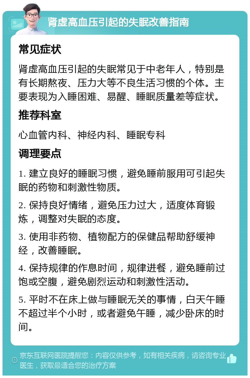 肾虚高血压引起的失眠改善指南 常见症状 肾虚高血压引起的失眠常见于中老年人，特别是有长期熬夜、压力大等不良生活习惯的个体。主要表现为入睡困难、易醒、睡眠质量差等症状。 推荐科室 心血管内科、神经内科、睡眠专科 调理要点 1. 建立良好的睡眠习惯，避免睡前服用可引起失眠的药物和刺激性物质。 2. 保持良好情绪，避免压力过大，适度体育锻炼，调整对失眠的态度。 3. 使用非药物、植物配方的保健品帮助舒缓神经，改善睡眠。 4. 保持规律的作息时间，规律进餐，避免睡前过饱或空腹，避免剧烈运动和刺激性活动。 5. 平时不在床上做与睡眠无关的事情，白天午睡不超过半个小时，或者避免午睡，减少卧床的时间。