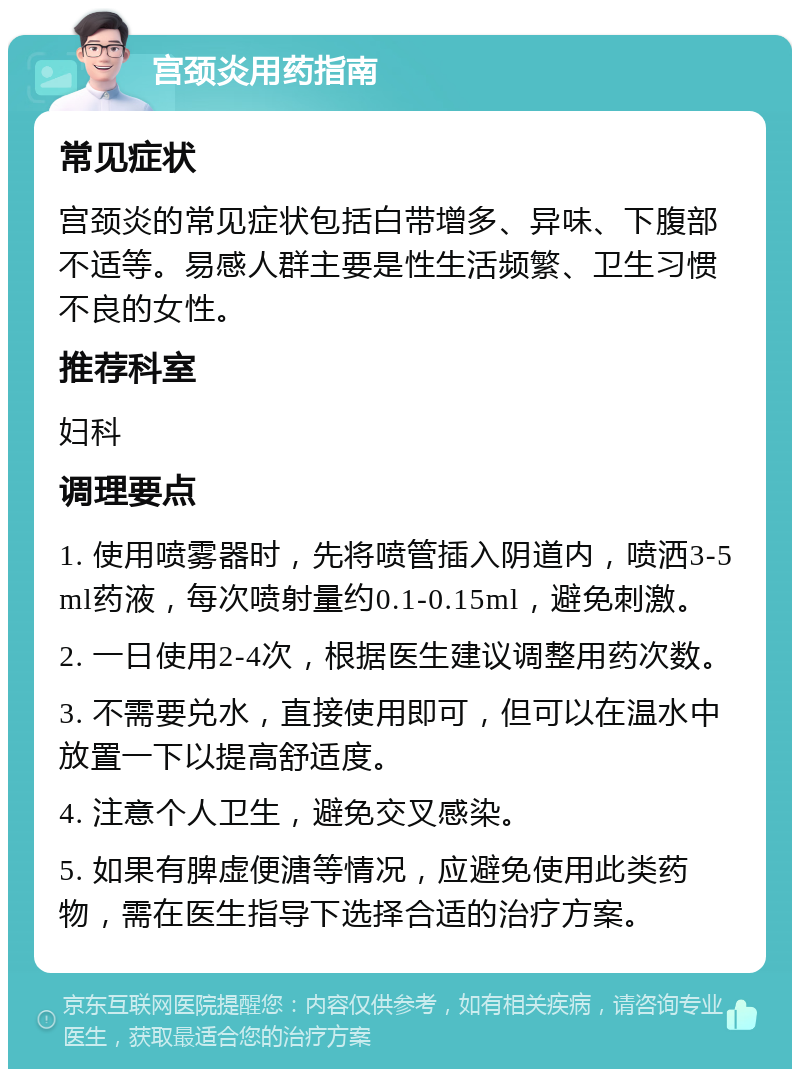 宫颈炎用药指南 常见症状 宫颈炎的常见症状包括白带增多、异味、下腹部不适等。易感人群主要是性生活频繁、卫生习惯不良的女性。 推荐科室 妇科 调理要点 1. 使用喷雾器时，先将喷管插入阴道内，喷洒3-5ml药液，每次喷射量约0.1-0.15ml，避免刺激。 2. 一日使用2-4次，根据医生建议调整用药次数。 3. 不需要兑水，直接使用即可，但可以在温水中放置一下以提高舒适度。 4. 注意个人卫生，避免交叉感染。 5. 如果有脾虚便溏等情况，应避免使用此类药物，需在医生指导下选择合适的治疗方案。