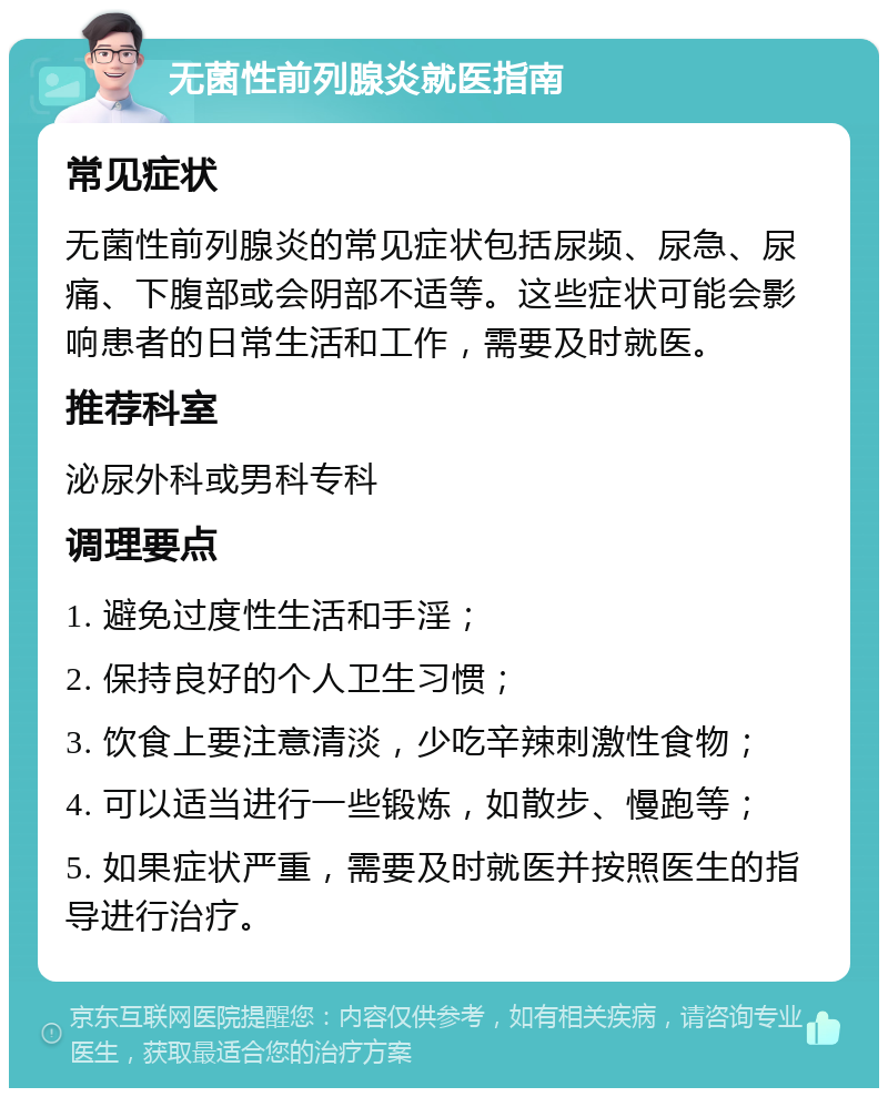 无菌性前列腺炎就医指南 常见症状 无菌性前列腺炎的常见症状包括尿频、尿急、尿痛、下腹部或会阴部不适等。这些症状可能会影响患者的日常生活和工作，需要及时就医。 推荐科室 泌尿外科或男科专科 调理要点 1. 避免过度性生活和手淫； 2. 保持良好的个人卫生习惯； 3. 饮食上要注意清淡，少吃辛辣刺激性食物； 4. 可以适当进行一些锻炼，如散步、慢跑等； 5. 如果症状严重，需要及时就医并按照医生的指导进行治疗。