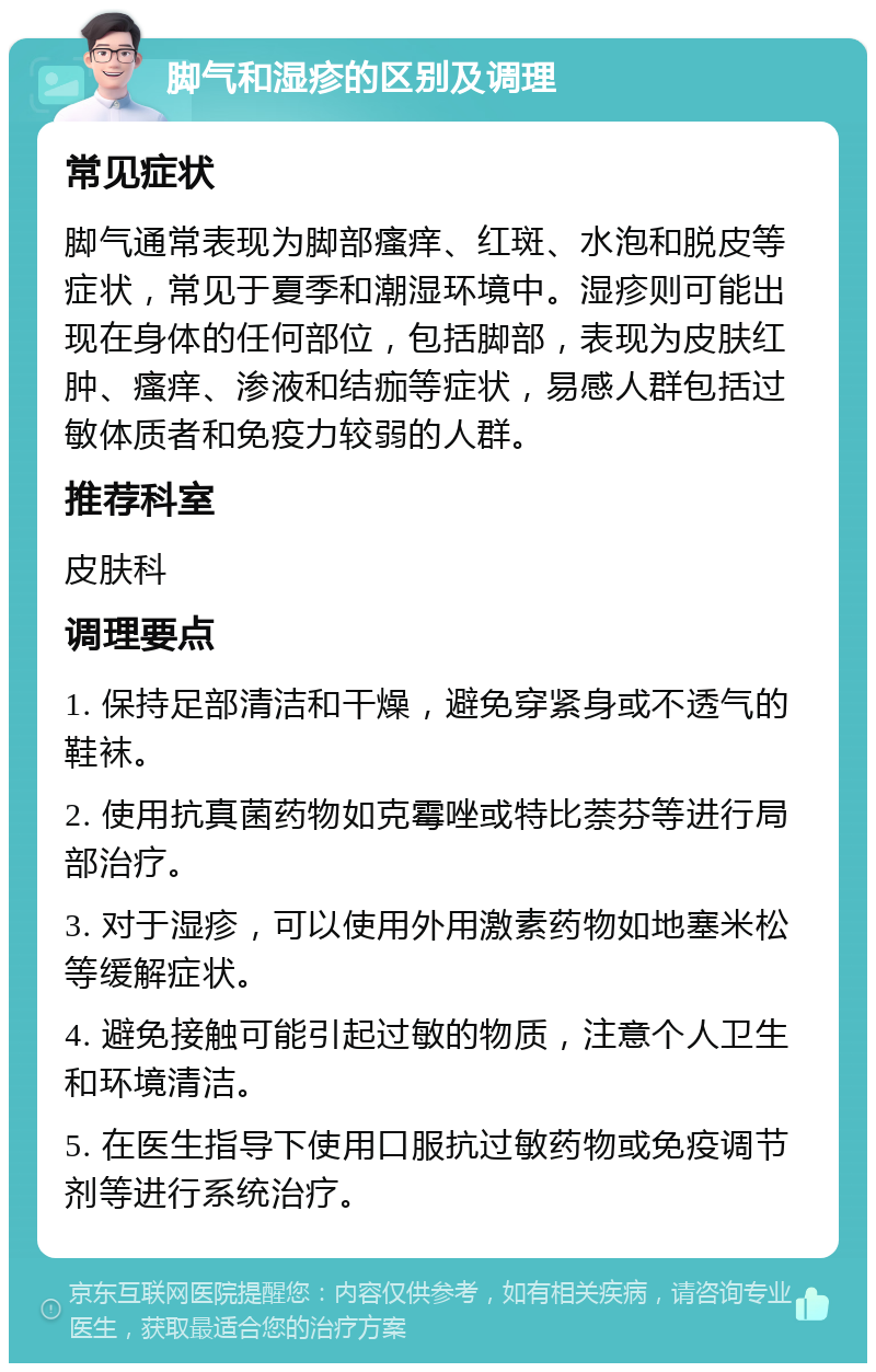 脚气和湿疹的区别及调理 常见症状 脚气通常表现为脚部瘙痒、红斑、水泡和脱皮等症状，常见于夏季和潮湿环境中。湿疹则可能出现在身体的任何部位，包括脚部，表现为皮肤红肿、瘙痒、渗液和结痂等症状，易感人群包括过敏体质者和免疫力较弱的人群。 推荐科室 皮肤科 调理要点 1. 保持足部清洁和干燥，避免穿紧身或不透气的鞋袜。 2. 使用抗真菌药物如克霉唑或特比萘芬等进行局部治疗。 3. 对于湿疹，可以使用外用激素药物如地塞米松等缓解症状。 4. 避免接触可能引起过敏的物质，注意个人卫生和环境清洁。 5. 在医生指导下使用口服抗过敏药物或免疫调节剂等进行系统治疗。