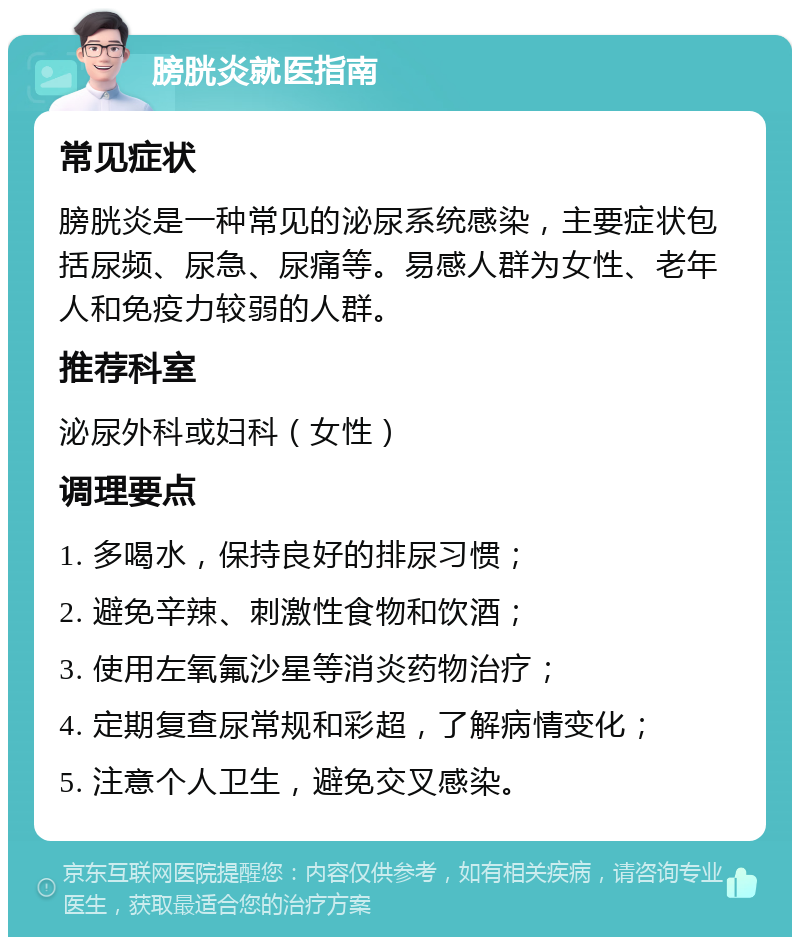 膀胱炎就医指南 常见症状 膀胱炎是一种常见的泌尿系统感染，主要症状包括尿频、尿急、尿痛等。易感人群为女性、老年人和免疫力较弱的人群。 推荐科室 泌尿外科或妇科（女性） 调理要点 1. 多喝水，保持良好的排尿习惯； 2. 避免辛辣、刺激性食物和饮酒； 3. 使用左氧氟沙星等消炎药物治疗； 4. 定期复查尿常规和彩超，了解病情变化； 5. 注意个人卫生，避免交叉感染。