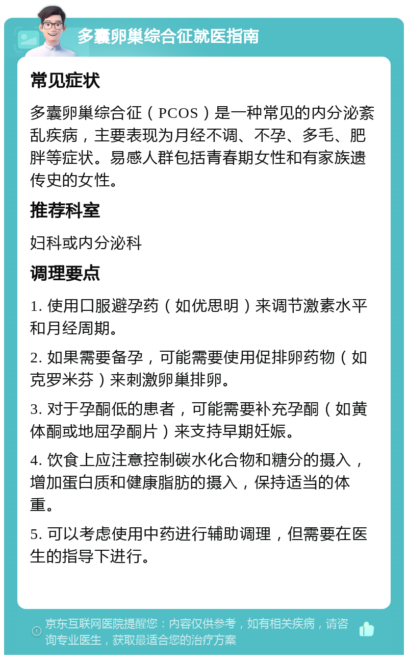 多囊卵巢综合征就医指南 常见症状 多囊卵巢综合征（PCOS）是一种常见的内分泌紊乱疾病，主要表现为月经不调、不孕、多毛、肥胖等症状。易感人群包括青春期女性和有家族遗传史的女性。 推荐科室 妇科或内分泌科 调理要点 1. 使用口服避孕药（如优思明）来调节激素水平和月经周期。 2. 如果需要备孕，可能需要使用促排卵药物（如克罗米芬）来刺激卵巢排卵。 3. 对于孕酮低的患者，可能需要补充孕酮（如黄体酮或地屈孕酮片）来支持早期妊娠。 4. 饮食上应注意控制碳水化合物和糖分的摄入，增加蛋白质和健康脂肪的摄入，保持适当的体重。 5. 可以考虑使用中药进行辅助调理，但需要在医生的指导下进行。